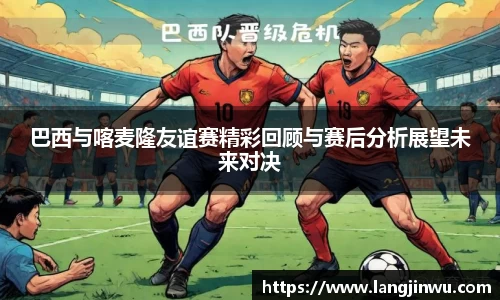 巴西与喀麦隆友谊赛精彩回顾与赛后分析展望未来对决